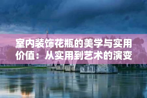 室内装饰花瓶的美学与实用价值：从实用到艺术的演变