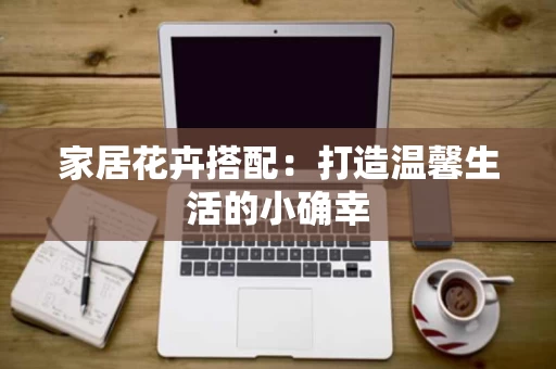 家居花卉搭配:打造温馨生活的小确幸 家居花卉搭配:打造温馨生活的小确幸