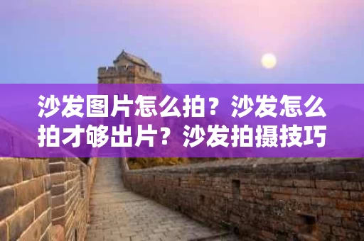 沙发图片怎么拍？沙发怎么拍才够出片？沙发拍摄技巧全解析