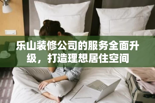 乐山装修公司的服务全面升级,打造理想居住空间 乐山装修公司的服务全面升级,打造理想居住空间