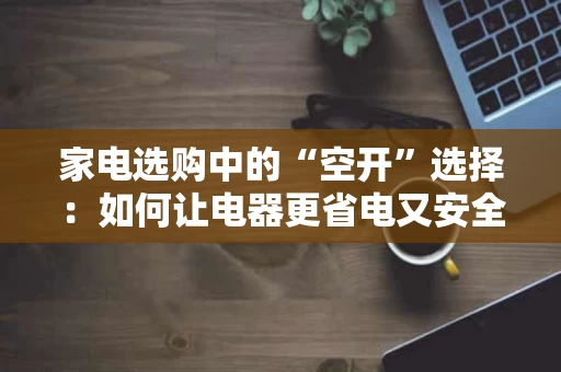 家电选购中的“空开”选择：如何让电器更省电又安全