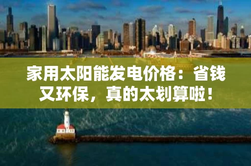 家用太阳能发电价格：省钱又环保，真的太划算啦！