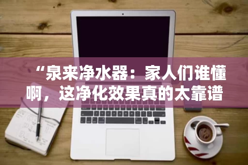 “泉来净水器:家人们谁懂啊,这净化效果真的太靠谱了!” “泉来净水器:家人们谁懂啊,这净化效果真的太靠谱了!”