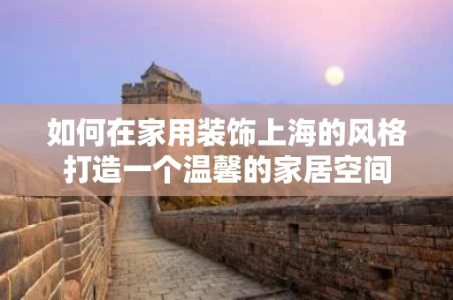如何在家用装饰上海的风格打造一个温馨的家居空间 如何在家用装饰上海的风格打造一个温馨的家居空间