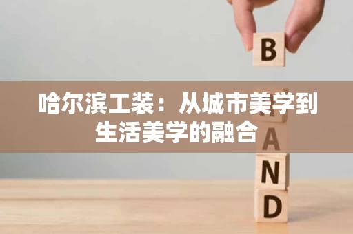 哈尔滨工装:从城市美学到生活美学的融合 哈尔滨工装:从城市美学到生活美学的融合