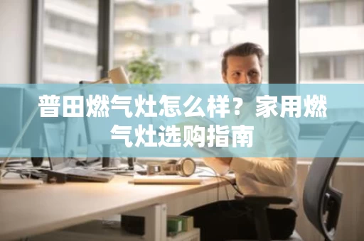 普田燃气灶怎么样?家用燃气灶选购指南 普田燃气灶怎么样?家用燃气灶选购指南