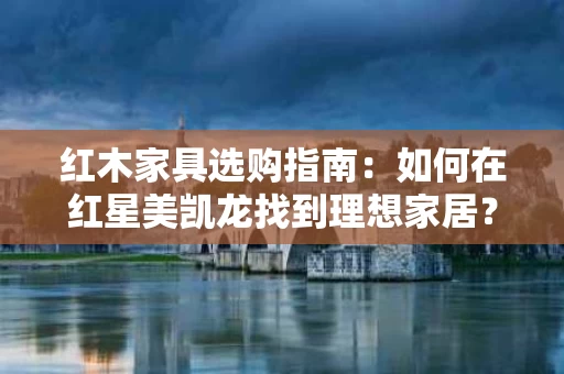 红木家具选购指南:如何在红星美凯龙找到理想家居? 红木家具选购指南:如何在红星美凯龙找到理想家居?