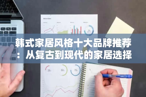 韩式家居风格十大品牌推荐:从复古到现代的家居选择指南 韩式家居风格十大品牌推荐:从复古到现代的家居选择指南