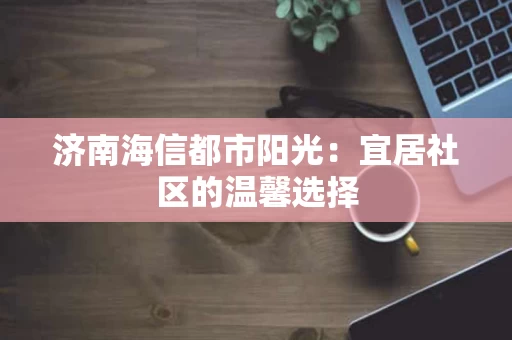 济南海信都市阳光:宜居社区的温馨选择 济南海信都市阳光:宜居社区的温馨选择