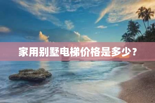 家用别墅电梯价格是多少? 家用别墅电梯价格是多少?