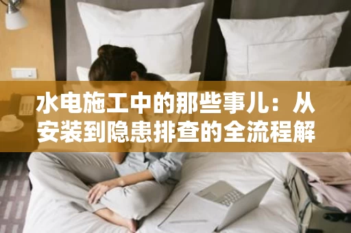 水电施工中的那些事儿:从安装到隐患排查的全流程解析 水电施工中的那些事儿:从安装到隐患排查的全流程解析