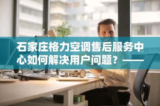 石家庄格力空调售后服务中心如何解决用户问题?——家电维修服务全方位解析 石家庄格力空调售后服务中心如何解决用户问题?——家电维修服务全方位解析