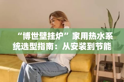 “博世壁挂炉”家用热水系统选型指南:从安装到节能的全攻略 “博世壁挂炉”家用热水系统选型指南:从安装到节能的全攻略