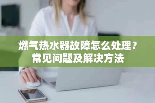 燃气热水器故障怎么处理?常见问题及解决方法 燃气热水器故障怎么处理?常见问题及解决方法