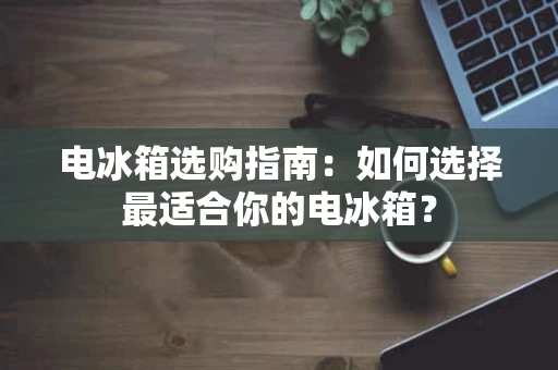 电冰箱选购指南：如何选择最适合你的电冰箱？