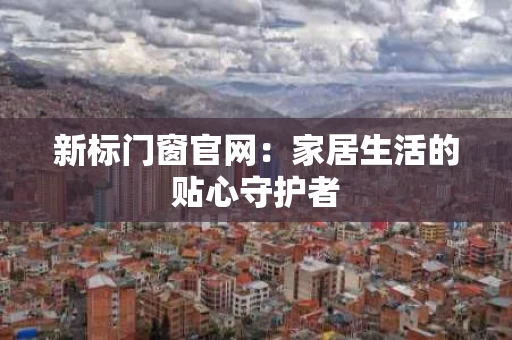 新标门窗官网:家居生活的贴心守护者 新标门窗官网:家居生活的贴心守护者
