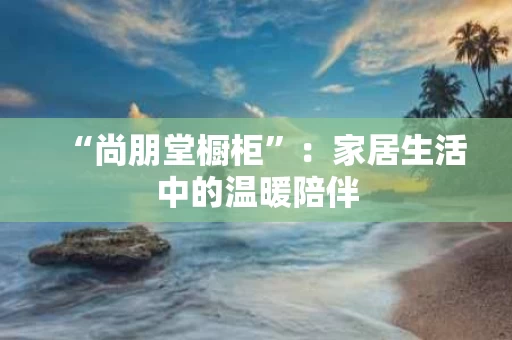 “尚朋堂橱柜”：家居生活中的温暖陪伴