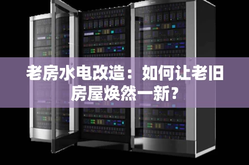 老房水电改造：如何让老旧房屋焕然一新？