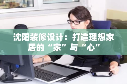 沈阳装修设计:打造理想家居的“家”与“心” 沈阳装修设计:打造理想家居的“家”与“心”