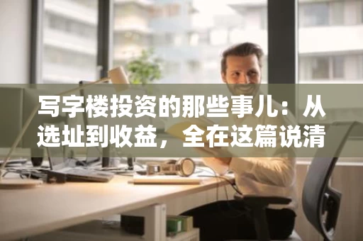 写字楼投资的那些事儿：从选址到收益，全在这篇说清楚
