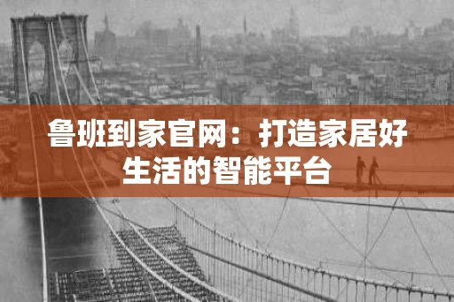 鲁班到家官网:打造家居好生活的智能平台 鲁班到家官网:打造家居好生活的智能平台