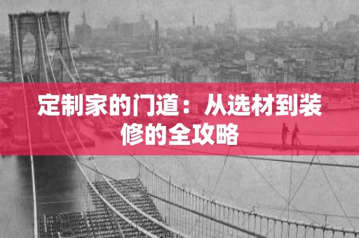 定制家的门道:从选材到装修的全攻略 定制家的门道:从选材到装修的全攻略
