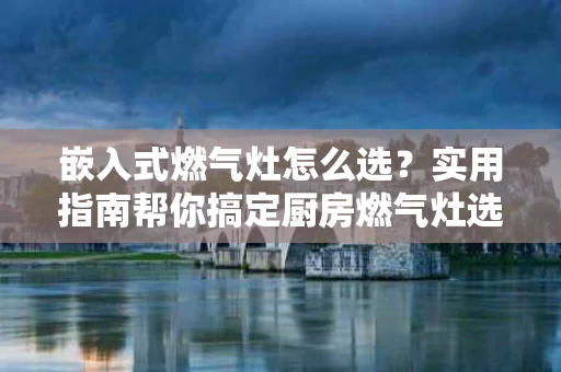 嵌入式燃气灶怎么选?实用指南帮你搞定厨房燃气灶选购 嵌入式燃气灶怎么选?实用指南帮你搞定厨房燃气灶选购