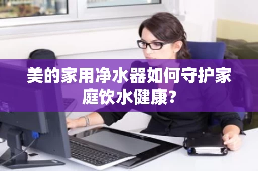 美的家用净水器如何守护家庭饮水健康？