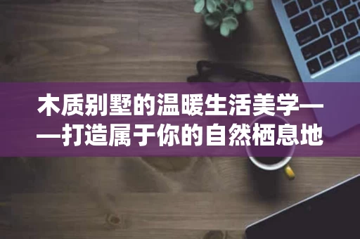 木质别墅的温暖生活美学——打造属于你的自然栖息地