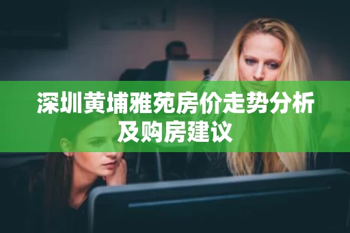 深圳黄埔雅苑房价走势分析及购房建议 深圳黄埔雅苑房价走势分析及购房建议