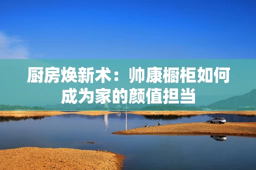 厨房焕新术:帅康橱柜如何成为家的颜值担当 厨房焕新术:帅康橱柜如何成为家的颜值担当