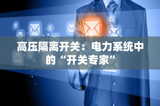 高压隔离开关:电力系统中的“开关专家” 高压隔离开关:电力系统中的“开关专家”