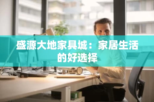 盛源大地家具城:家居生活的好选择 盛源大地家具城:家居生活的好选择