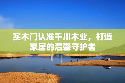 实木门认准千川木业,打造家居的温馨守护者 实木门认准千川木业,打造家居的温馨守护者