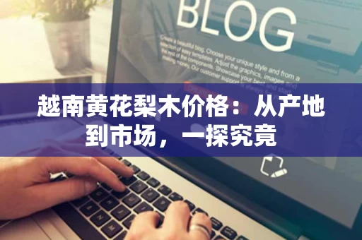 越南黄花梨木价格:从产地到市场,一探究竟 越南黄花梨木价格:从产地到市场,一探究竟