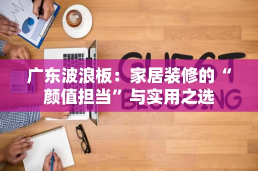 广东波浪板:家居装修的“颜值担当”与实用之选 广东波浪板:家居装修的“颜值担当”与实用之选