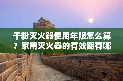 干粉灭火器使用年限怎么算？家用灭火器的有效期有哪些？