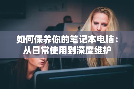 如何保养你的笔记本电脑：从日常使用到深度维护