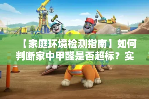 【家庭环境检测指南】如何判断家中甲醛是否超标？实用方法全解析