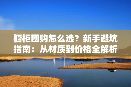 橱柜团购怎么选？新手避坑指南：从材质到价格全解析