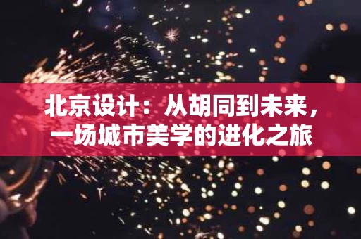 北京设计:从胡同到未来,一场城市美学的进化之旅 北京设计:从胡同到未来,一场城市美学的进化之旅