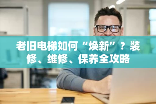老旧电梯如何“焕新”？装修、维修、保养全攻略