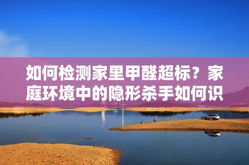 如何检测家里甲醛超标?家庭环境中的隐形杀手如何识别 如何检测家里甲醛超标?家庭环境中的隐形杀手如何识别
