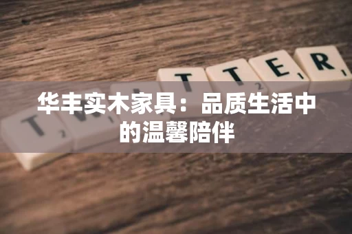 华丰实木家具:品质生活中的温馨陪伴 华丰实木家具:品质生活中的温馨陪伴