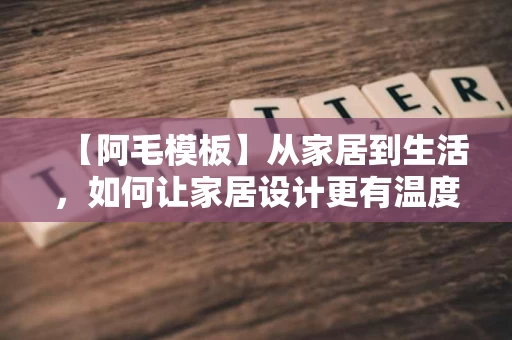 【阿毛模板】从家居到生活,如何让家居设计更有温度 【阿毛模板】从家居到生活,如何让家居设计更有温度