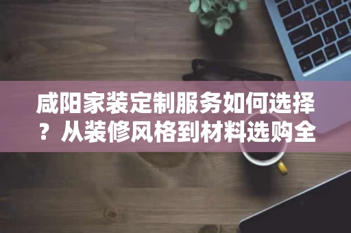 咸阳家装定制服务如何选择?从装修风格到材料选购全解析 咸阳家装定制服务如何选择?从装修风格到材料选购全解析