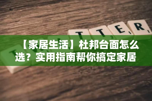 【家居生活】杜邦台面怎么选?实用指南帮你搞定家居质感 【家居生活】杜邦台面怎么选?实用指南帮你搞定家居质感