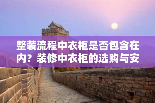 整装流程中衣柜是否包含在内？装修中衣柜的选购与安装全解析