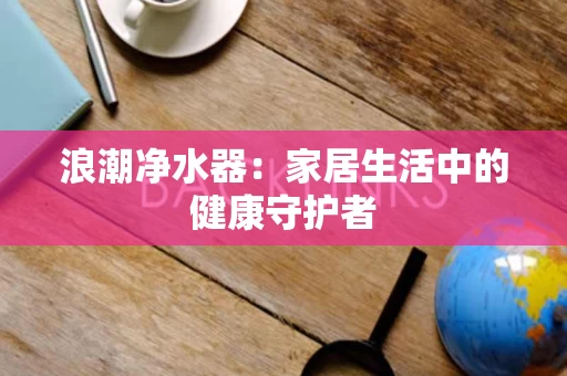 浪潮净水器:家居生活中的健康守护者 浪潮净水器:家居生活中的健康守护者