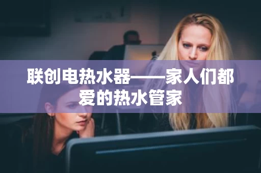 联创电热水器——家人们都爱的热水管家 联创电热水器——家人们都爱的热水管家